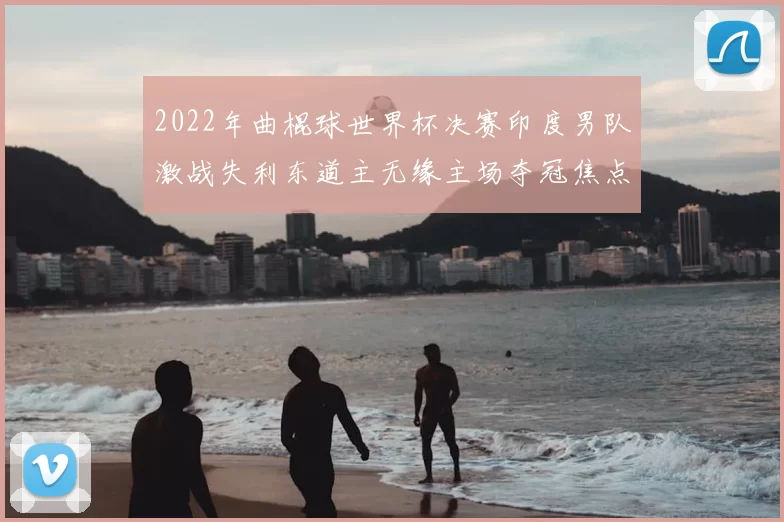 2022年曲棍球世界杯决赛印度男队激战失利东道主无缘主场夺冠焦点解析