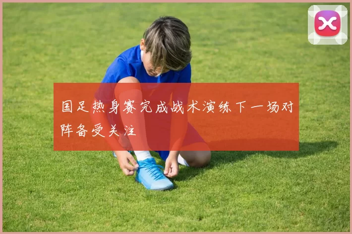 国足热身赛完成战术演练下一场对阵备受关注