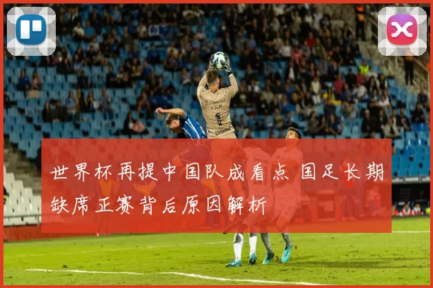 世界杯再提中国队成看点 国足长期缺席正赛背后原因解析