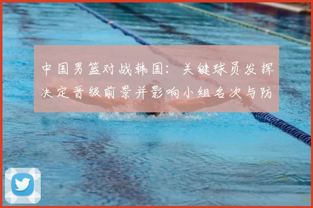 中国男篮对战韩国：关键球员发挥决定晋级前景并影响小组名次与防守调整