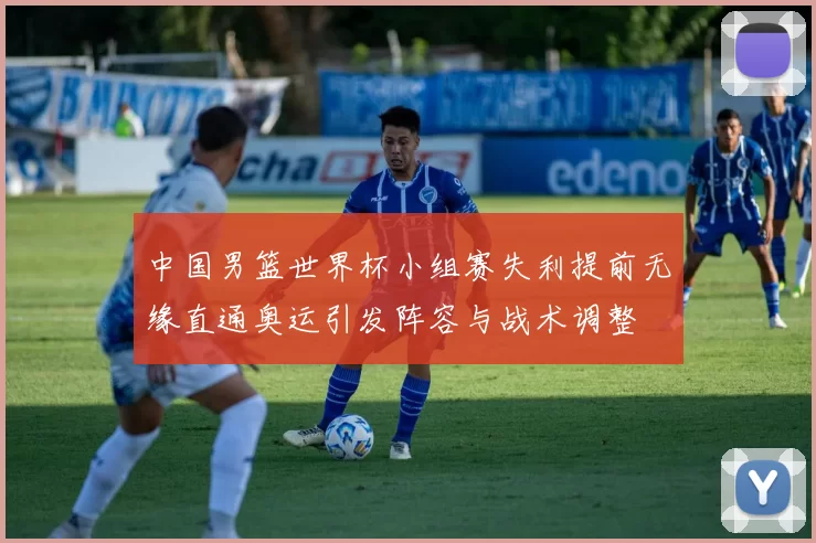 中国男篮世界杯小组赛失利提前无缘直通奥运引发阵容与战术调整