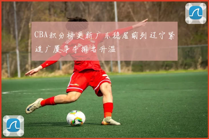 CBA积分榜更新广东稳居前列辽宁紧追广厦争夺排名升温