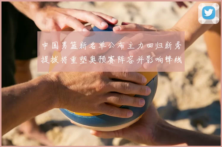 中国男篮新名单公布主力回归新秀提拔将重塑奥预赛阵容并影响锋线轮换