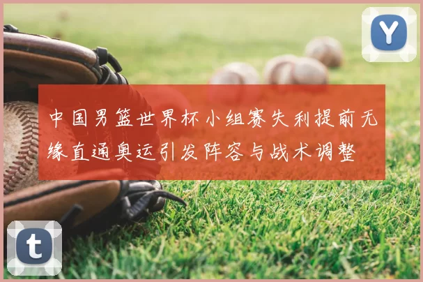 中国男篮世界杯小组赛失利提前无缘直通奥运引发阵容与战术调整