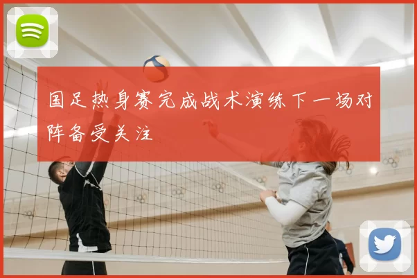 国足热身赛完成战术演练下一场对阵备受关注