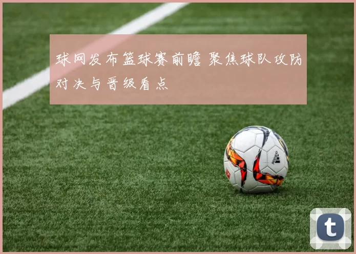 球网发布篮球赛前瞻 聚焦球队攻防对决与晋级看点