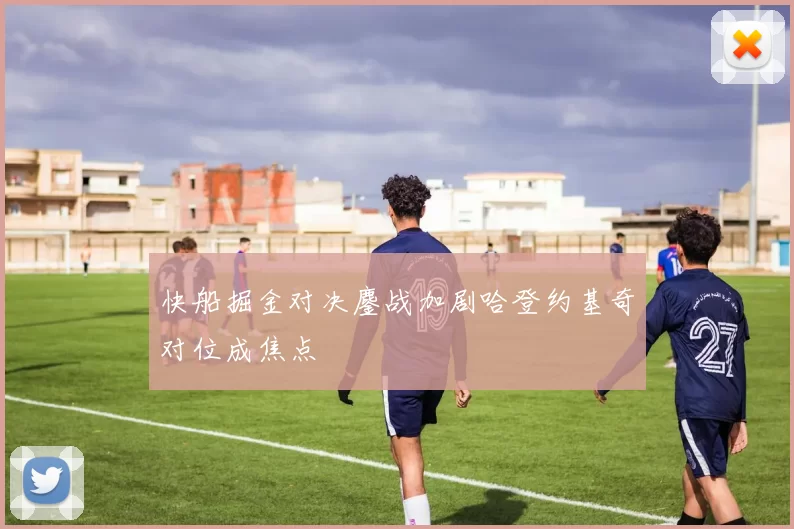 快船掘金对决鏖战加剧哈登约基奇对位成焦点