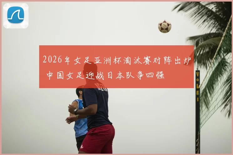 2026年女足亚洲杯淘汰赛对阵出炉 中国女足迎战日本队争四强