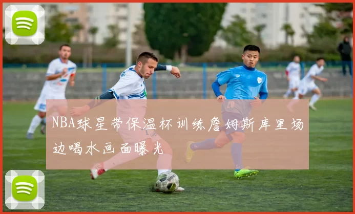 NBA球星带保温杯训练詹姆斯库里场边喝水画面曝光