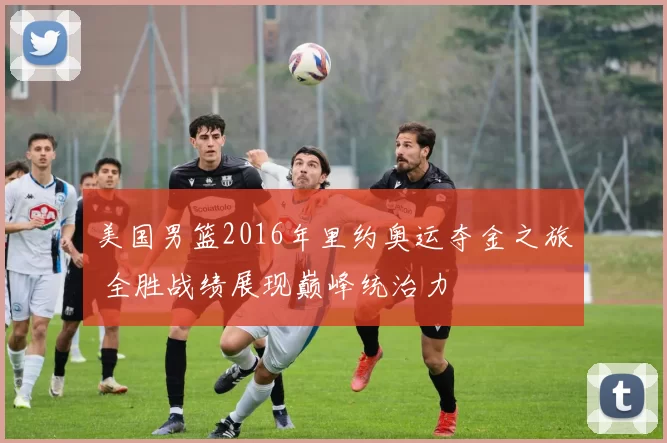 美国男篮2016年里约奥运夺金之旅 全胜战绩展现巅峰统治力