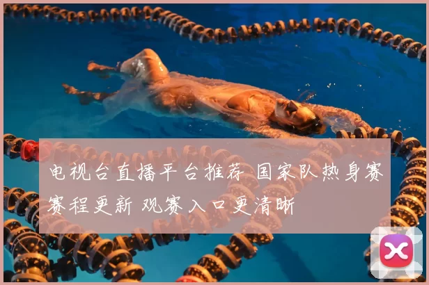 电视台直播平台推荐 国家队热身赛赛程更新 观赛入口更清晰