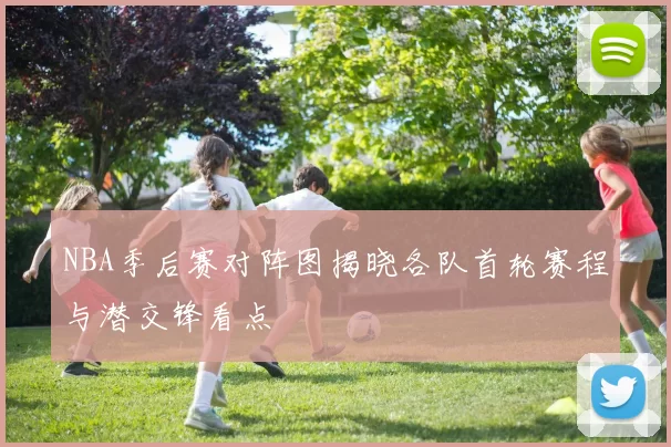 NBA季后赛对阵图揭晓各队首轮赛程与潜交锋看点