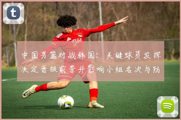 中国男篮对战韩国：关键球员发挥决定晋级前景并影响小组名次与防守调整