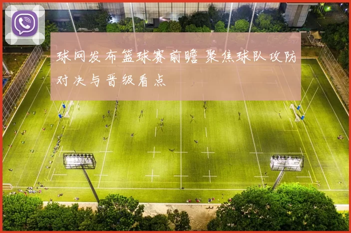 球网发布篮球赛前瞻 聚焦球队攻防对决与晋级看点