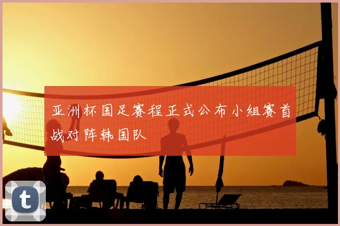 亚洲杯国足赛程正式公布小组赛首战对阵韩国队