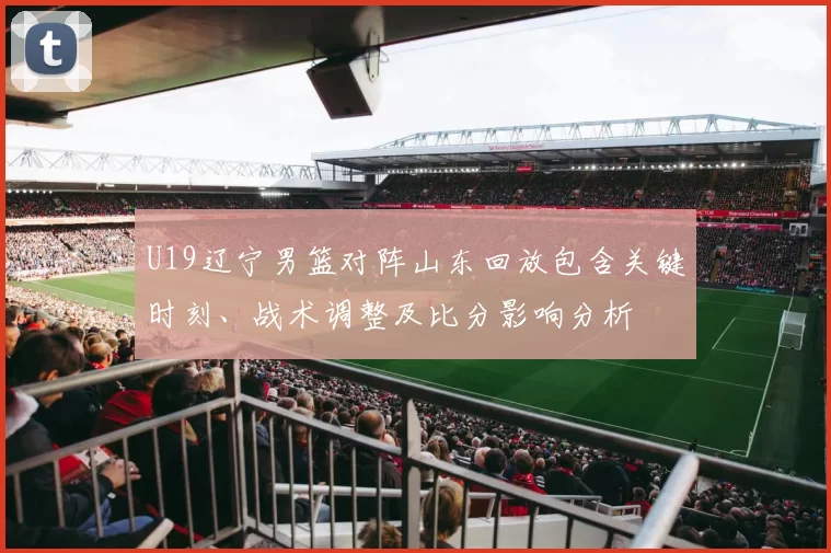 U19辽宁男篮对阵山东回放包含关键时刻、战术调整及比分影响分析