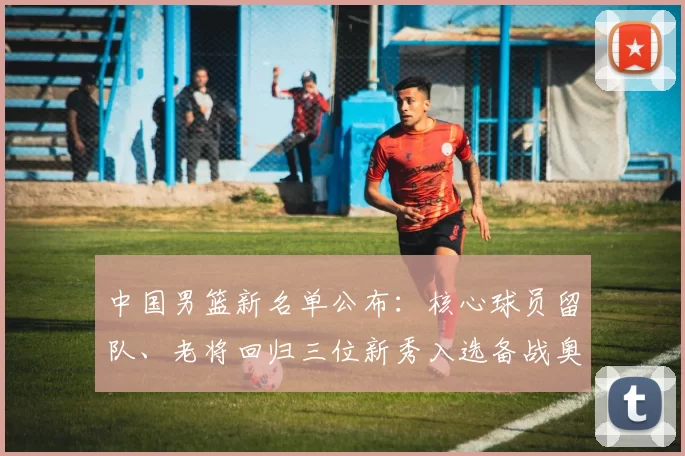 中国男篮新名单公布：核心球员留队、老将回归三位新秀入选备战奥运资格赛