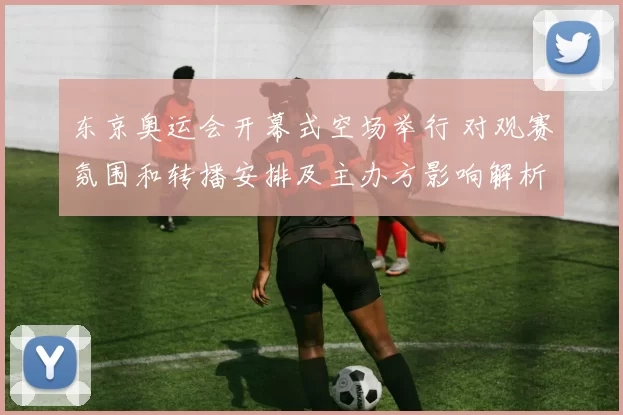 东京奥运会开幕式空场举行 对观赛氛围和转播安排及主办方影响解析