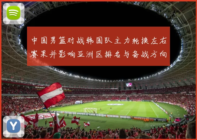 中国男篮对战韩国队主力轮换左右赛果并影响亚洲区排名与备战方向