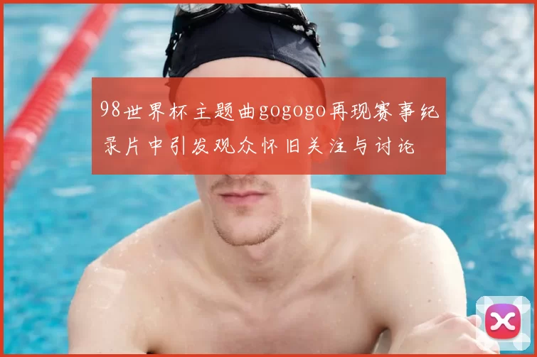 98世界杯主题曲gogogo再现赛事纪录片中引发观众怀旧关注与讨论