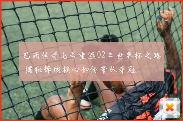 巴西传奇七号重温02年世界杯之路 揭秘锋线核心如何带队夺冠