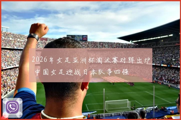 2026年女足亚洲杯淘汰赛对阵出炉 中国女足迎战日本队争四强
