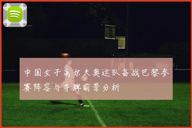 中国女子高尔夫奥运队备战巴黎参赛阵容与夺牌前景分析
