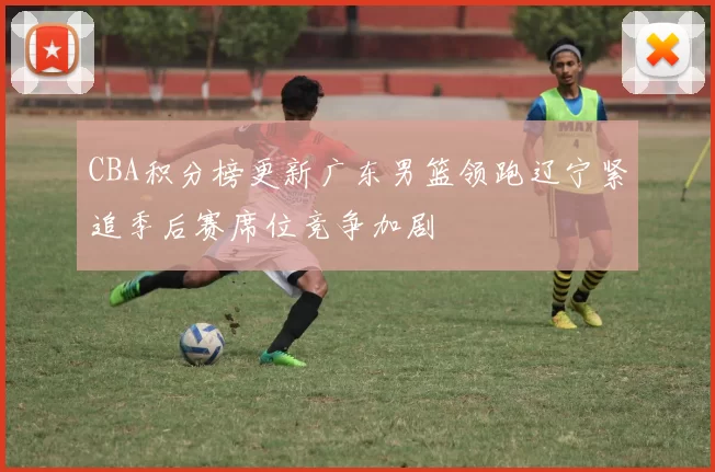 CBA积分榜更新广东男篮领跑辽宁紧追季后赛席位竞争加剧