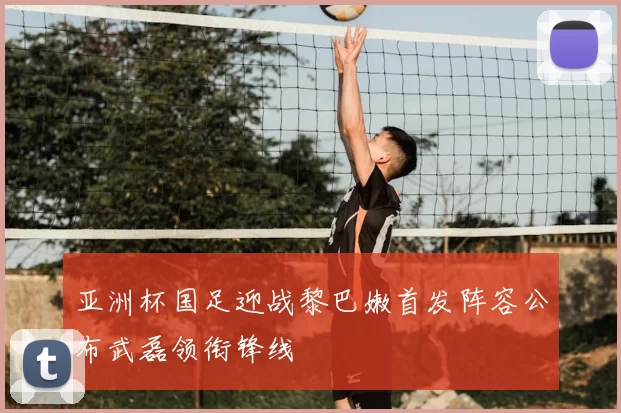亚洲杯国足迎战黎巴嫩首发阵容公布武磊领衔锋线