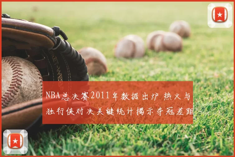 NBA总决赛2011年数据出炉 热火与独行侠对决关键统计揭示夺冠差距
