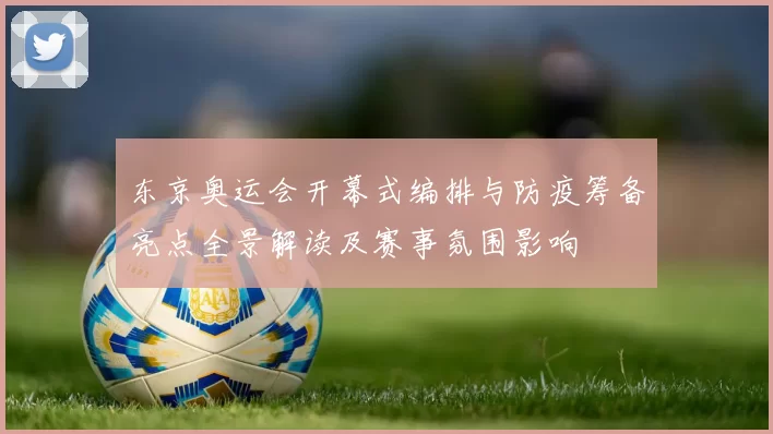 东京奥运会开幕式编排与防疫筹备亮点全景解读及赛事氛围影响