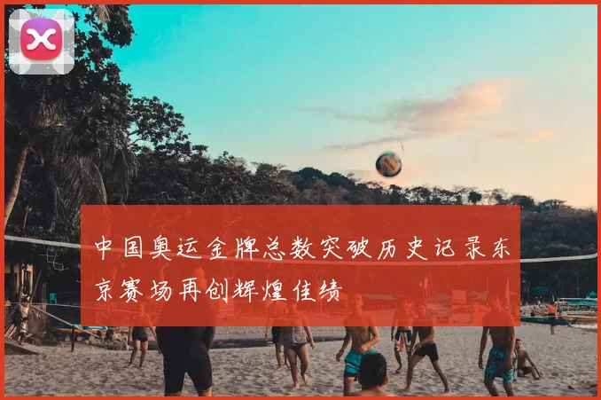 中国奥运金牌总数突破历史记录东京赛场再创辉煌佳绩