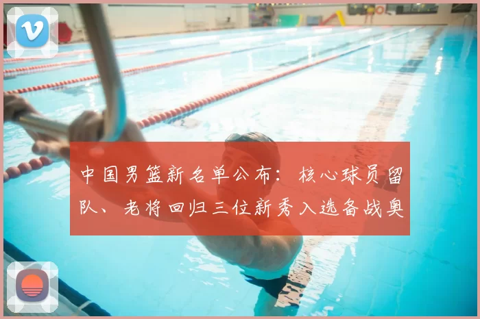 中国男篮新名单公布：核心球员留队、老将回归三位新秀入选备战奥运资格赛