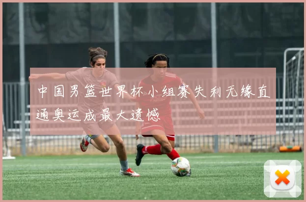 中国男篮世界杯小组赛失利无缘直通奥运成最大遗憾
