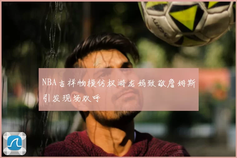 NBA吉祥物模仿权游龙妈致敬詹姆斯引发现场欢呼