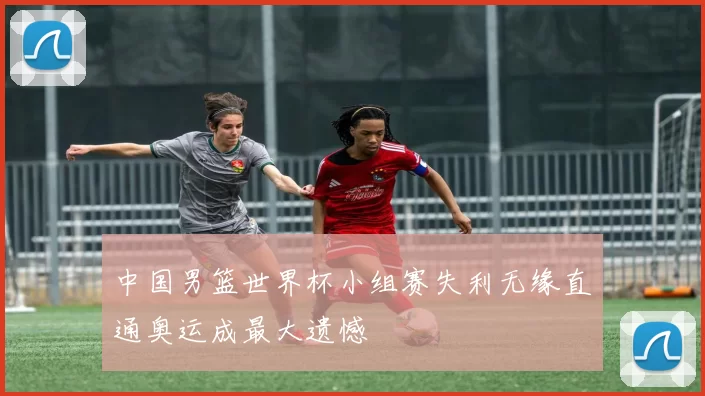中国男篮世界杯小组赛失利无缘直通奥运成最大遗憾
