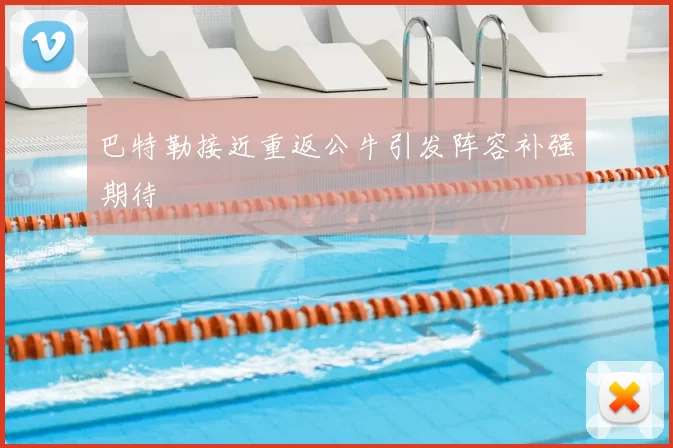 巴特勒接近重返公牛引发阵容补强期待