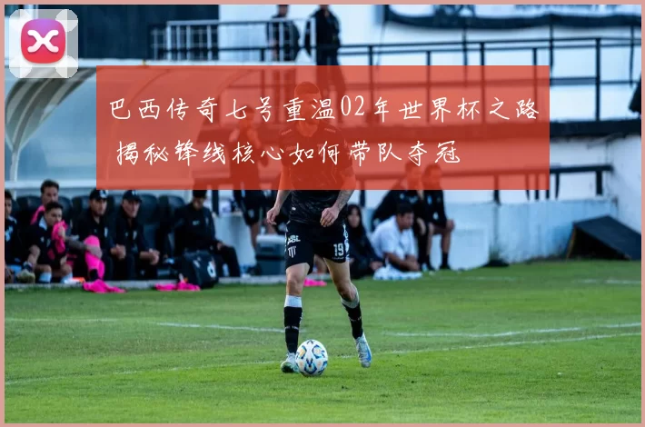 巴西传奇七号重温02年世界杯之路 揭秘锋线核心如何带队夺冠
