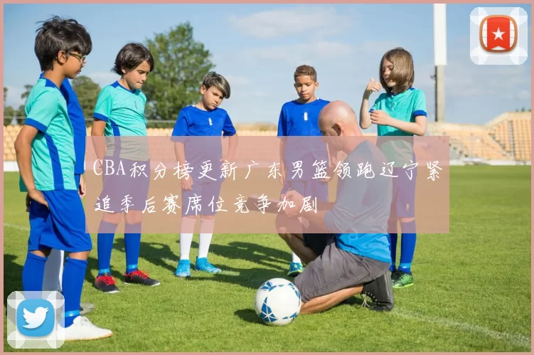 CBA积分榜更新广东男篮领跑辽宁紧追季后赛席位竞争加剧