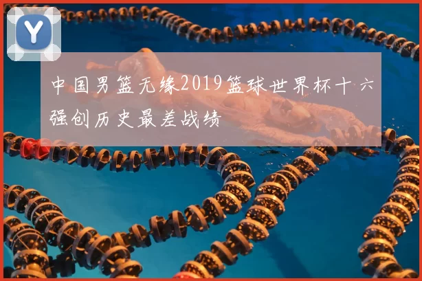 中国男篮无缘2019篮球世界杯十六强创历史最差战绩