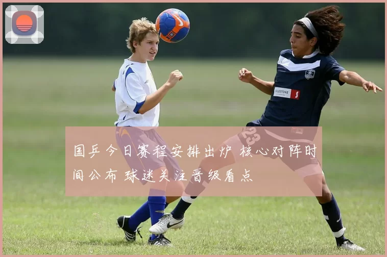 国乒今日赛程安排出炉 核心对阵时间公布 球迷关注晋级看点
