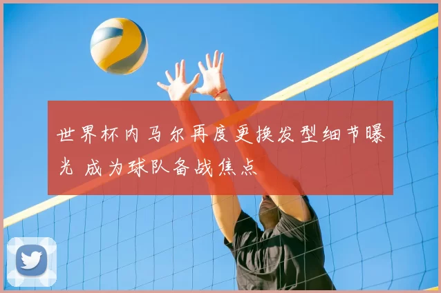 世界杯内马尔再度更换发型细节曝光 成为球队备战焦点