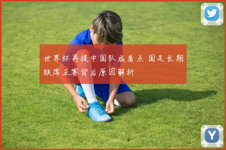 世界杯再提中国队成看点 国足长期缺席正赛背后原因解析