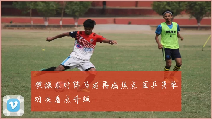 樊振东对阵马龙再成焦点 国乒男单对决看点升级