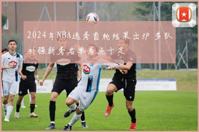2024年NBA选秀首轮结果出炉 多队补强新秀名单看点十足
