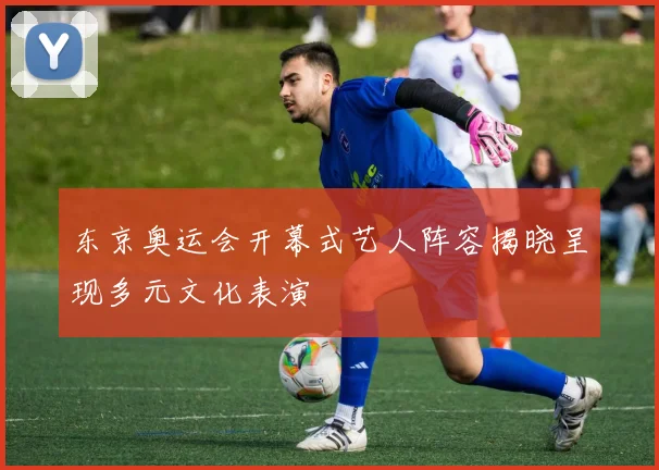 东京奥运会开幕式艺人阵容揭晓呈现多元文化表演