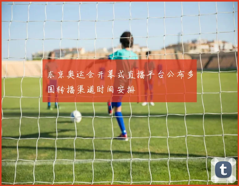 东京奥运会开幕式直播平台公布多国转播渠道时间安排