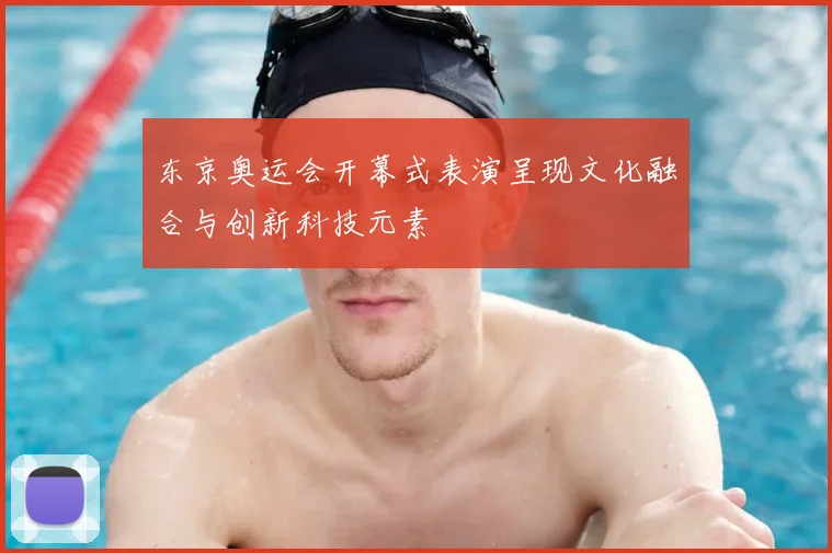东京奥运会开幕式表演呈现文化融合与创新科技元素