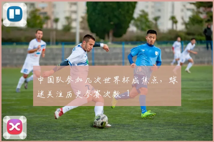 中国队参加几次世界杯成焦点，球迷关注历史参赛次数_1