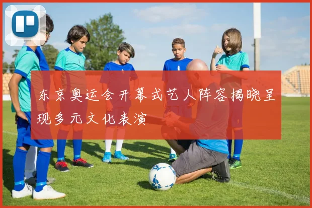 东京奥运会开幕式艺人阵容揭晓呈现多元文化表演